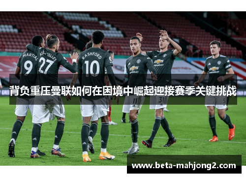 背负重压曼联如何在困境中崛起迎接赛季关键挑战