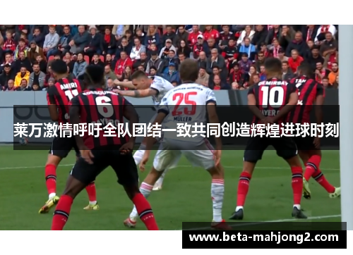 莱万激情呼吁全队团结一致共同创造辉煌进球时刻