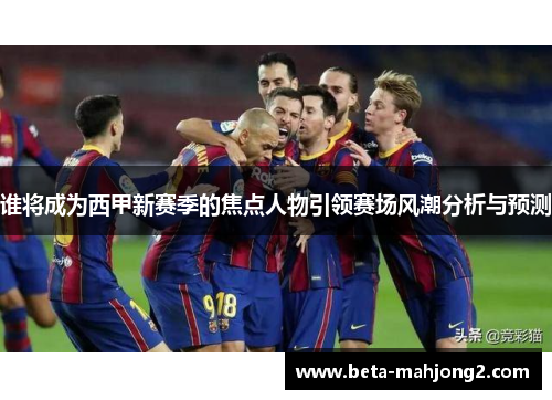 谁将成为西甲新赛季的焦点人物引领赛场风潮分析与预测