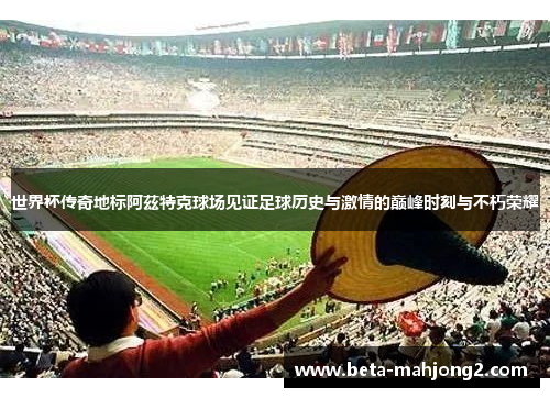 世界杯传奇地标阿茲特克球场见证足球历史与激情的巅峰时刻与不朽荣耀