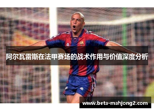 阿尔瓦雷斯在法甲赛场的战术作用与价值深度分析 阿尔瓦雷斯在法甲赛场的战术作用与价值深度分析