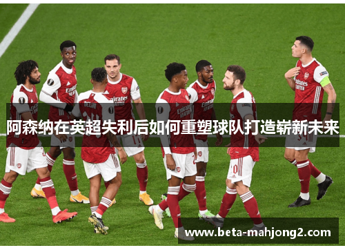 阿森纳在英超失利后如何重塑球队打造崭新未来 阿森纳在英超失利后如何重塑球队打造崭新未来