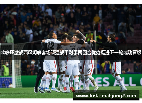 欧联杯激战西汉姆联客场顽强战平对手两回合优势挺进下一轮成功晋级 欧联杯激战西汉姆联客场顽强战平对手两回合优势挺进下一轮成功晋级