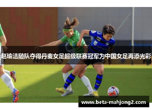 赵瑜洁随队夺得丹麦女足超级联赛冠军为中国女足再添光彩