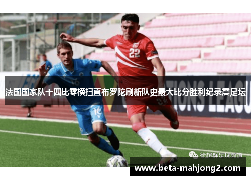 法国国家队十四比零横扫直布罗陀刷新队史最大比分胜利纪录震足坛