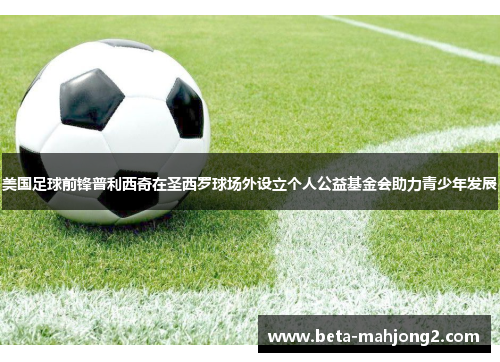 美国足球前锋普利西奇在圣西罗球场外设立个人公益基金会助力青少年发展