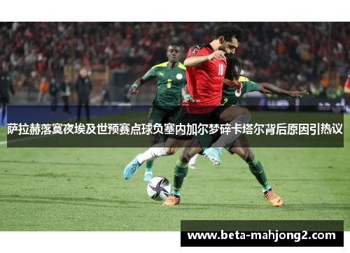 萨拉赫落寞夜埃及世预赛点球负塞内加尔梦碎卡塔尔背后原因引热议